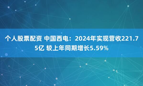 个人股票配资 中国西电：2024年实现营收221.75亿 较上年同期增长5.59%