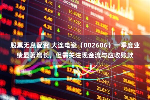 股票无息配资 大连电瓷（002606）一季度业绩显著增长，但需关注现金流与应收账款