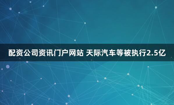 配资公司资讯门户网站 天际汽车等被执行2.5亿