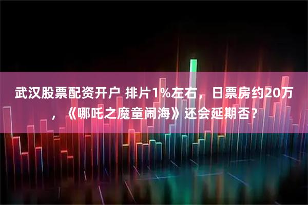 武汉股票配资开户 排片1%左右，日票房约20万，《哪吒之魔童闹海》还会延期否？