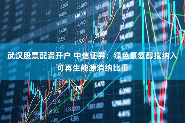 武汉股票配资开户 中信证券：绿色氢氨醇拟纳入可再生能源消纳比重
