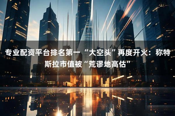 专业配资平台排名第一 “大空头”再度开火：称特斯拉市值被“荒谬地高估”