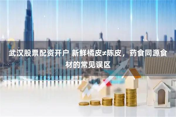 武汉股票配资开户 新鲜橘皮≠陈皮，药食同源食材的常见误区