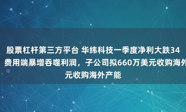 股票杠杆第三方平台 华纬科技一季度净利大跌34.7%，费用端暴增吞噬利润，子公司拟660万美元收购海外产能