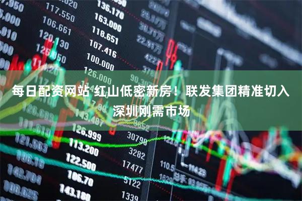 每日配资网站 红山低密新房！联发集团精准切入深圳刚需市场